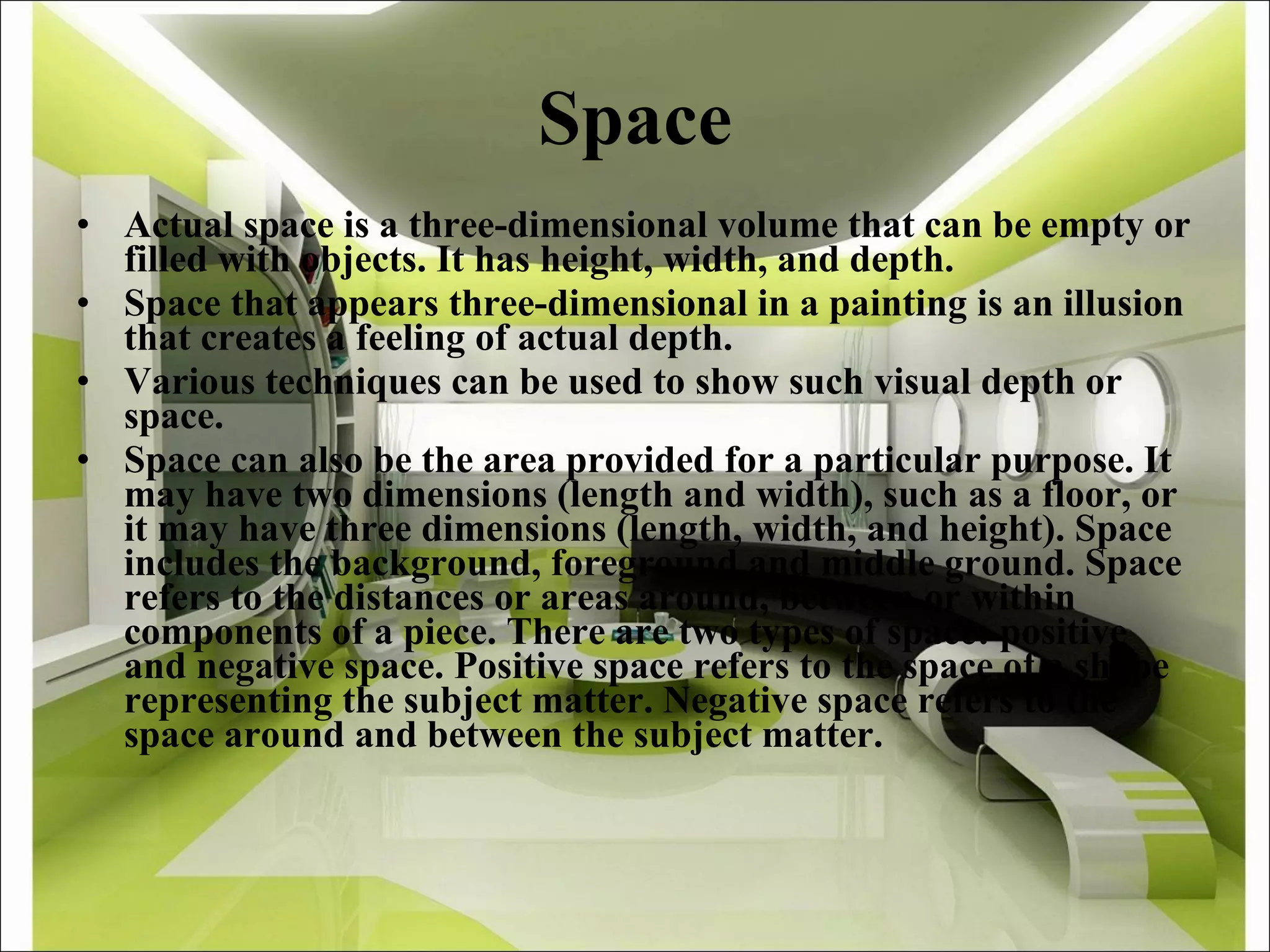 Space Actual space is a three-dimensional volume that can be empty or filled with objects. It has height, width, and depth. Space that appears three-dimensional in a painting is an illusion that creates a feeling of actual depth. Various techniques can be used to show such visual depth or space.  Space can also be the area provided for a particular purpose. It may have two dimensions (length and width), such as a floor, or it may have three dimensions (length, width, and height). Space includes the background, foreground and middle ground. Space refers to the distances or areas around, between or within components of a piece. There are two types of space: positive and negative space. Positive space refers to the space of a shape representing the subject matter. Negative space refers to the space around and between the subject matter. 