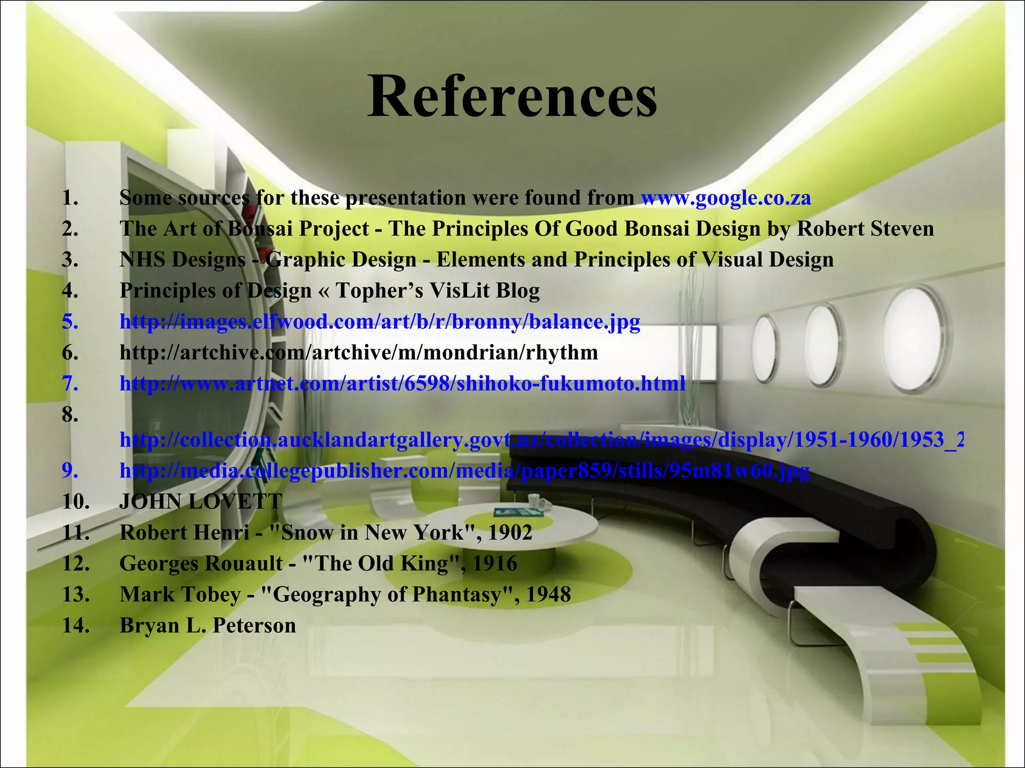 References Some sources for these presentation were found from  www.google.co.za The Art of Bonsai Project - The Principles Of Good Bonsai Design by Robert Steven NHS Designs - Graphic Design - Elements and Principles of Visual Design  Principles of Design « Topher’s VisLit Blog http://images.elfwood.com/art/b/r/bronny/balance.jpg http://artchive.com/artchive/m/mondrian/rhythm http://www.artnet.com/artist/6598/shihoko-fukumoto.html     http://collection.aucklandartgallery.govt.nz/collection/images/display/1951-1960/1953_2_121.jpg http://media.collegepublisher.com/media/paper859/stills/95m81w60.jpg JOHN LOVETT  Robert Henri - &quot;Snow in New York&quot;, 1902  Georges Rouault - &quot;The Old King&quot;, 1916  Mark Tobey - &quot;Geography of Phantasy&quot;, 1948 Bryan L. Peterson   