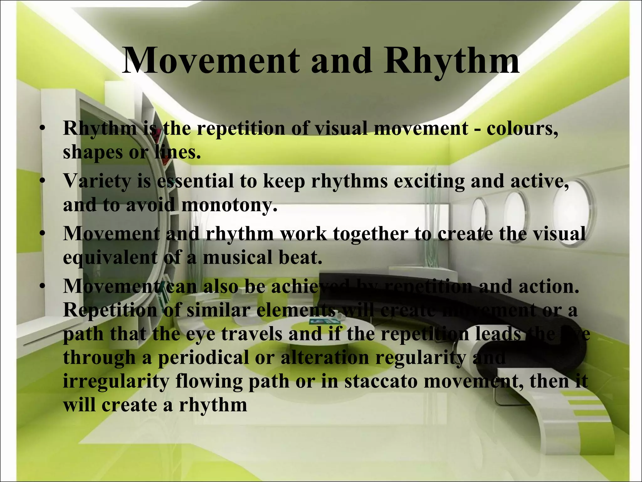 Movement and Rhythm Rhythm is the repetition of visual movement - colours, shapes or lines. Variety is essential to keep rhythms exciting and active, and to avoid monotony. Movement and rhythm work together to create the visual equivalent of a musical beat.  Movement can also be achieved by repetition and action. Repetition of similar elements will create movement or a path that the eye travels and if the repetition leads the eye through a periodical or alteration regularity and irregularity flowing path or in staccato movement, then it will create a rhythm 