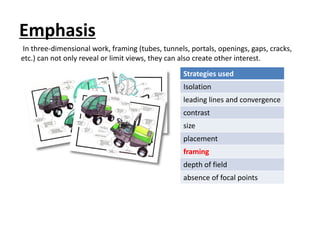 Emphasis
Strategies used
Isolation
leading lines and convergence
contrast
size
placement
framing
depth of field
absence of focal points
In three-dimensional work, framing (tubes, tunnels, portals, openings, gaps, cracks,
etc.) can not only reveal or limit views, they can also create other interest.
 
