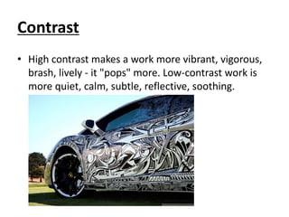 Contrast
• High contrast makes a work more vibrant, vigorous,
brash, lively - it "pops" more. Low-contrast work is
more quiet, calm, subtle, reflective, soothing.
 