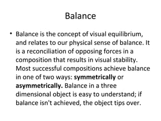Balance
• Balance is the concept of visual equilibrium,
and relates to our physical sense of balance. It
is a reconciliation of opposing forces in a
composition that results in visual stability.
Most successful compositions achieve balance
in one of two ways: symmetrically or
asymmetrically. Balance in a three
dimensional object is easy to understand; if
balance isn't achieved, the object tips over.
 
