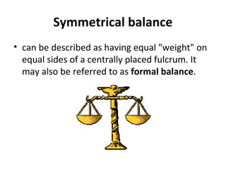 Symmetrical balance
• can be described as having equal "weight" on
equal sides of a centrally placed fulcrum. It
may also be referred to as formal balance.
 
