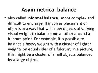 Asymmetrical balance
• also called informal balance, more complex and
difficult to envisage. It involves placement of
objects in a way that will allow objects of varying
visual weight to balance one another around a
fulcrum point. For example, it is possible to
balance a heavy weight with a cluster of lighter
weights on equal sides of a fulcrum; in a picture,
this might be a cluster of small objects balanced
by a large object.
 
