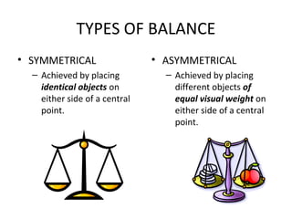 TYPES OF BALANCE
• SYMMETRICAL
– Achieved by placing
identical objects on
either side of a central
point.
• ASYMMETRICAL
– Achieved by placing
different objects of
equal visual weight on
either side of a central
point.
 