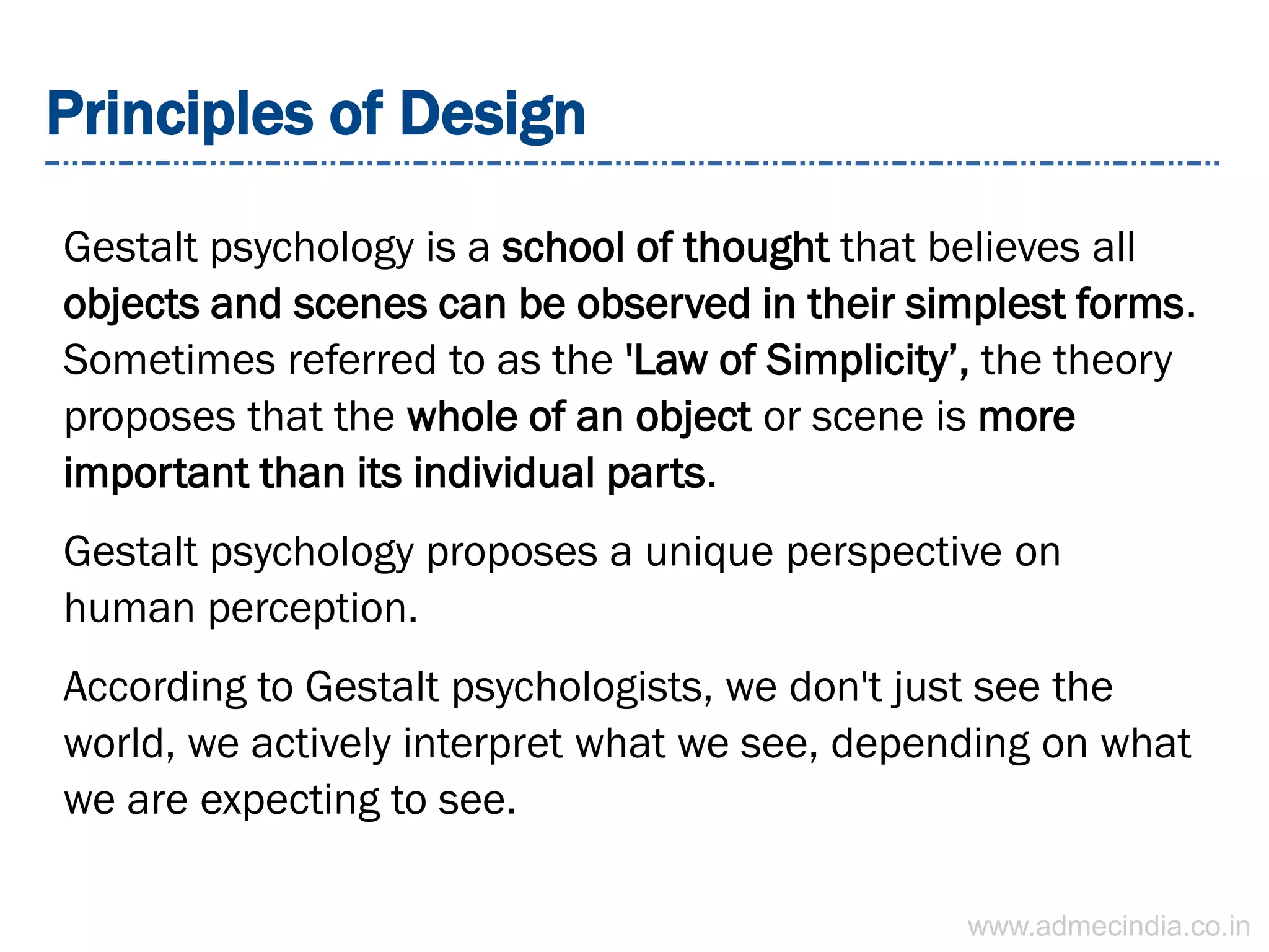 Principles of Design
Gestalt psychology is a school of thought that believes all
objects and scenes can be observed in their simplest forms.
Sometimes referred to as the 'Law of Simplicity’, the theory
proposes that the whole of an object or scene is more
important than its individual parts.
Gestalt psychology proposes a unique perspective on
human perception.
According to Gestalt psychologists, we don't just see the
world, we actively interpret what we see, depending on what
we are expecting to see.
www.admecindia.co.in
 