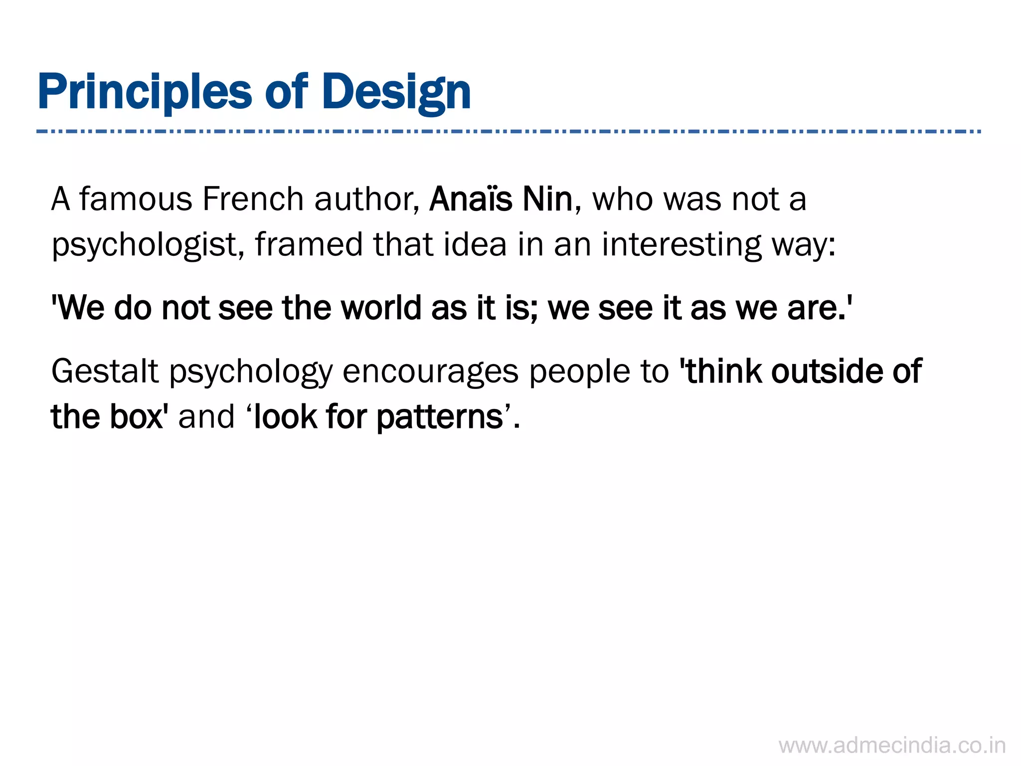 Principles of Design
A famous French author, Anaïs Nin, who was not a
psychologist, framed that idea in an interesting way:
'We do not see the world as it is; we see it as we are.'
Gestalt psychology encourages people to 'think outside of
the box' and ‘look for patterns’.
www.admecindia.co.in
 