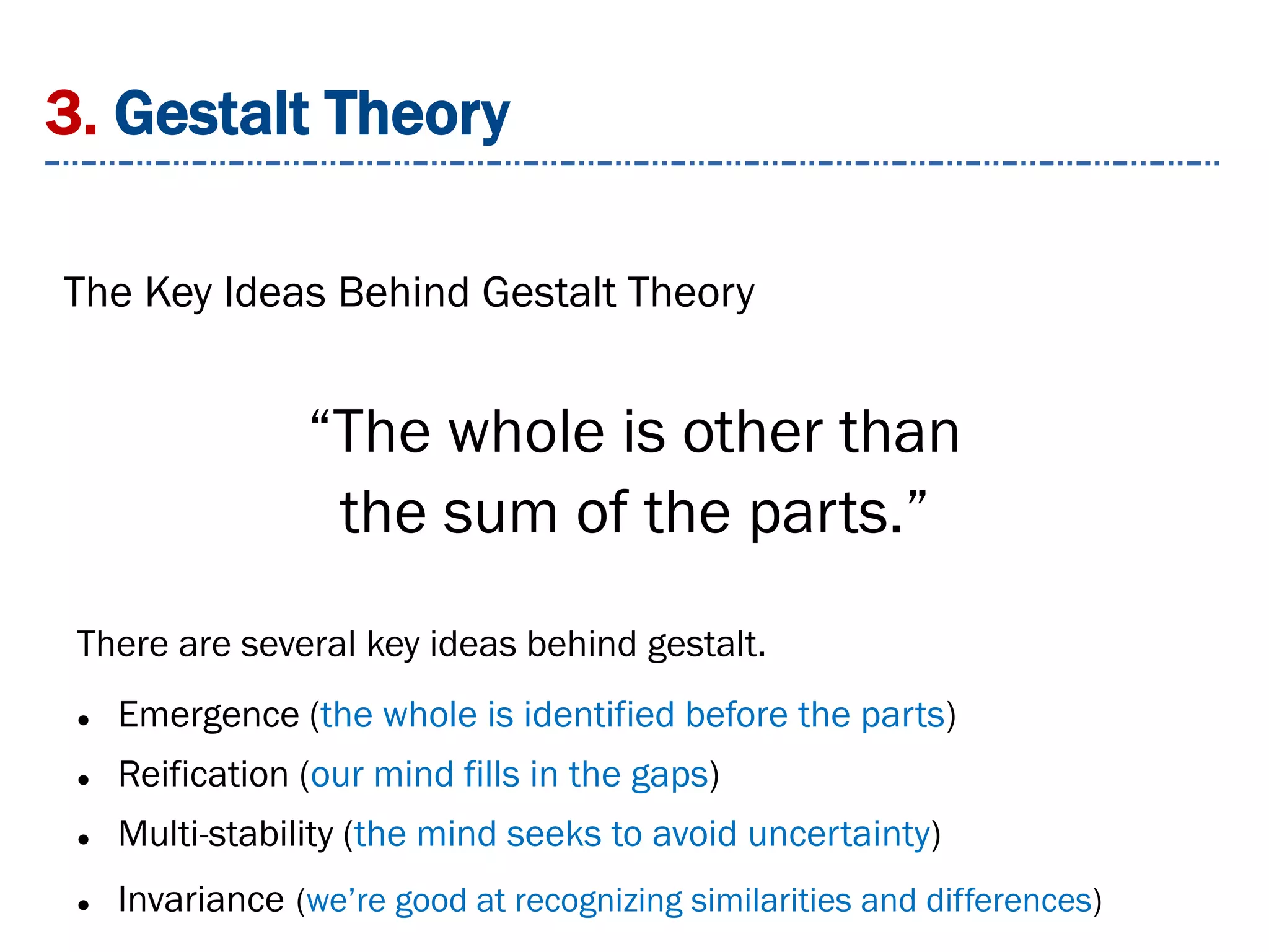 3. Gestalt Theory
The Key Ideas Behind Gestalt Theory
There are several key ideas behind gestalt.
 Emergence (the whole is identified before the parts)
 Reification (our mind fills in the gaps)
 Multi-stability (the mind seeks to avoid uncertainty)
 Invariance (we’re good at recognizing similarities and differences)
“The whole is other than
the sum of the parts.”
 