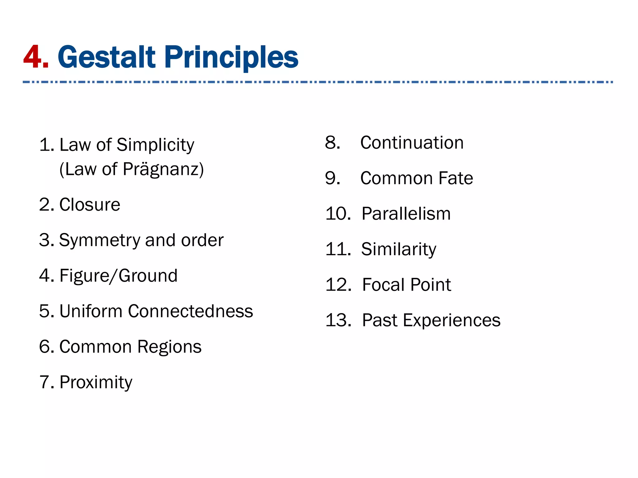 4. Gestalt Principles
1. Law of Simplicity
(Law of Prägnanz)
2. Closure
3. Symmetry and order
4. Figure/Ground
5. Uniform Connectedness
6. Common Regions
7. Proximity
8. Continuation
9. Common Fate
10. Parallelism
11. Similarity
12. Focal Point
13. Past Experiences
 