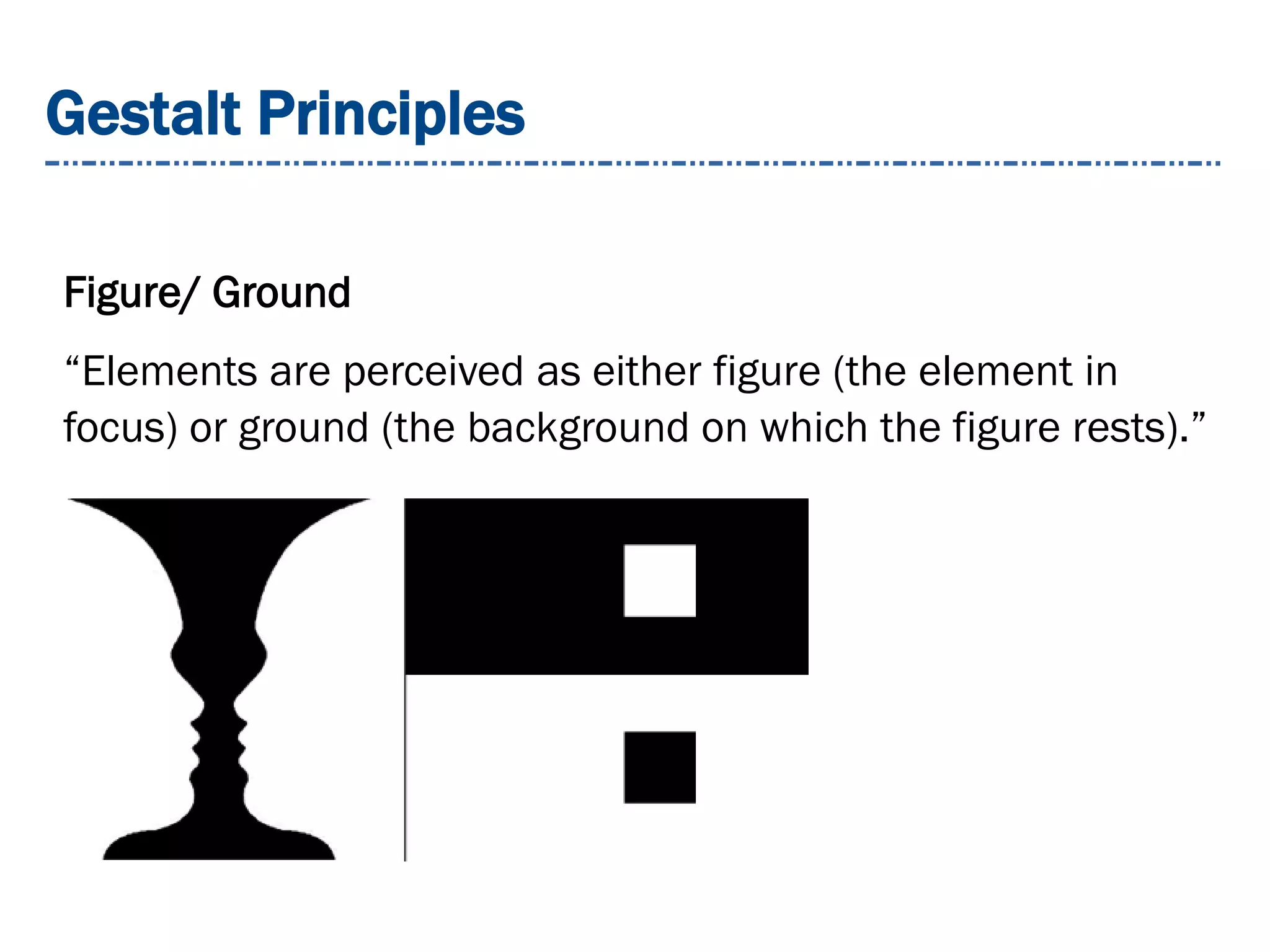 Gestalt Principles
Figure/ Ground
“Elements are perceived as either figure (the element in
focus) or ground (the background on which the figure rests).”
 