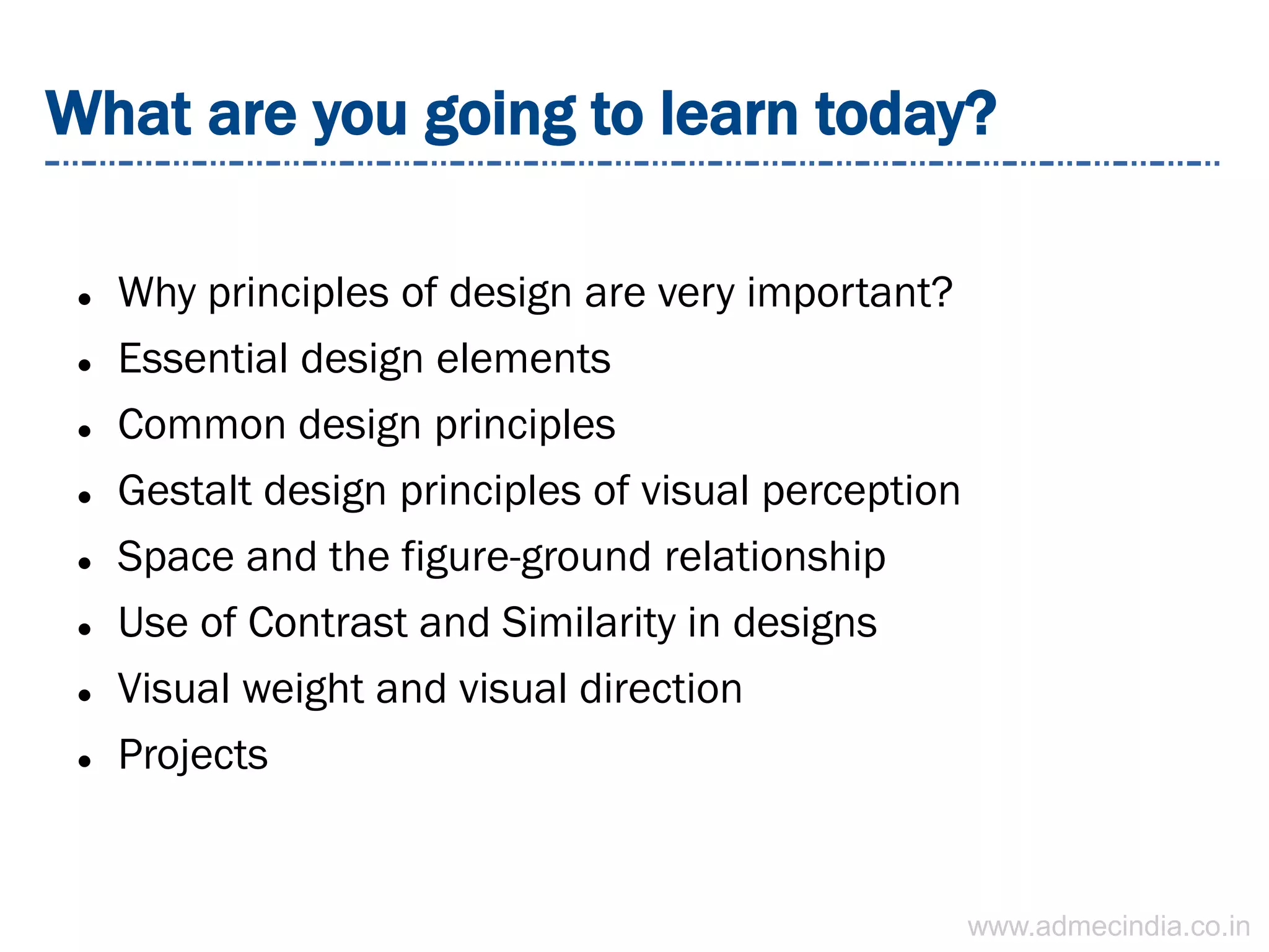 What are you going to learn today?
 Why principles of design are very important?
 Essential design elements
 Common design principles
 Gestalt design principles of visual perception
 Space and the figure-ground relationship
 Use of Contrast and Similarity in designs
 Visual weight and visual direction
 Projects
www.admecindia.co.in
 