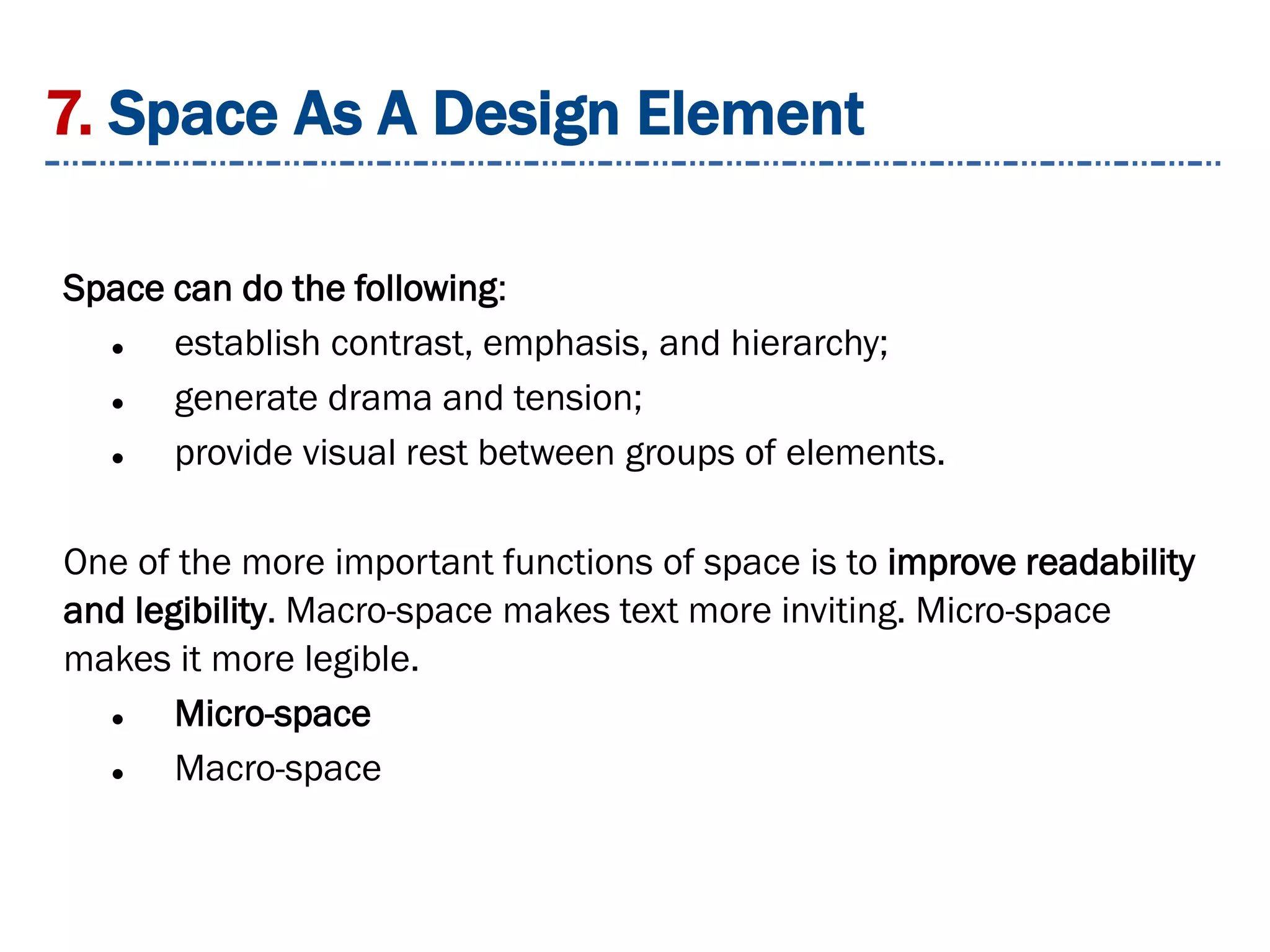 7. Space As A Design Element
Space can do the following:
 establish contrast, emphasis, and hierarchy;
 generate drama and tension;
 provide visual rest between groups of elements.
One of the more important functions of space is to improve readability
and legibility. Macro-space makes text more inviting. Micro-space
makes it more legible.
 Micro-space
 Macro-space
 