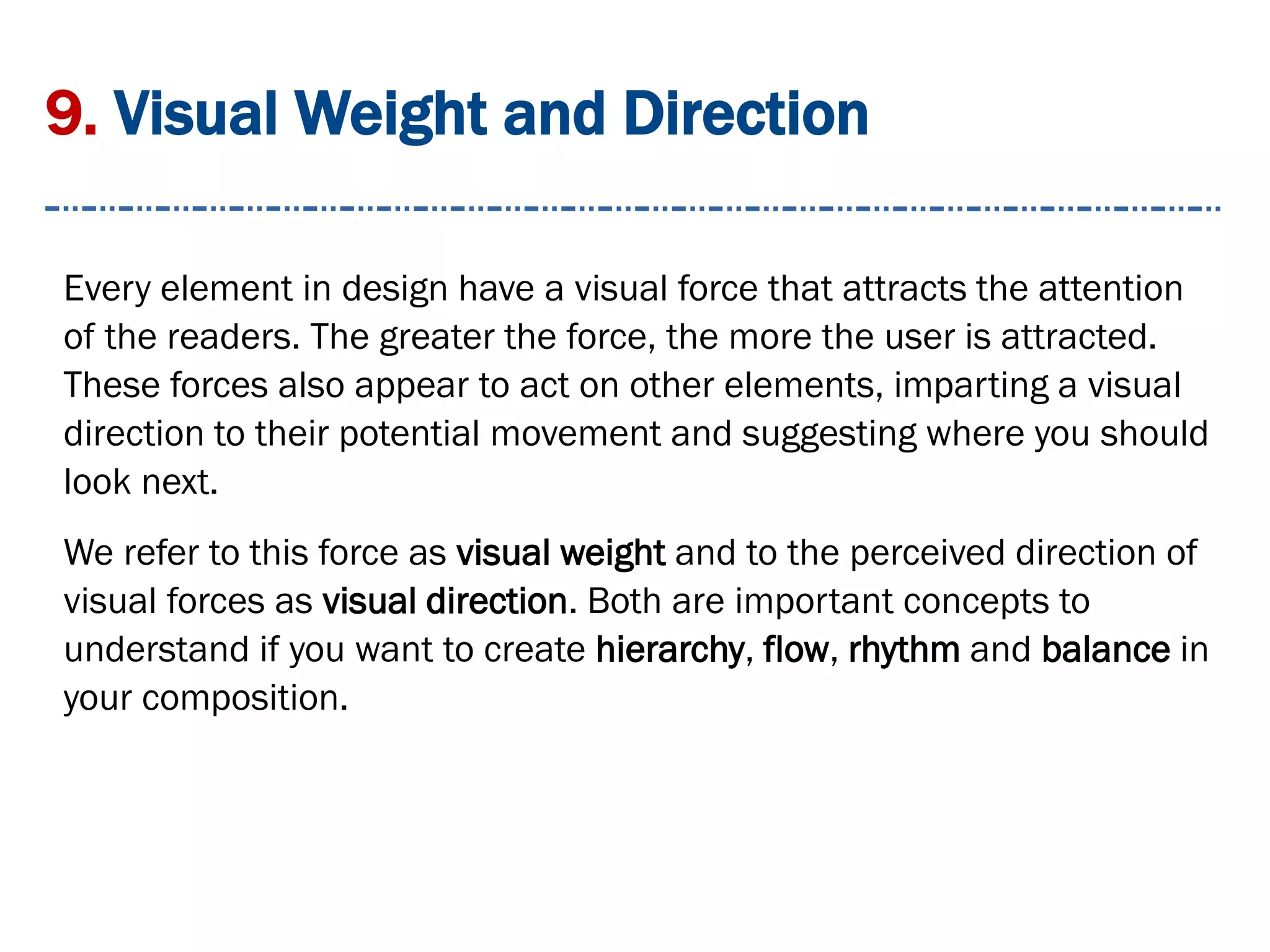 9. Visual Weight and Direction
Every element in design have a visual force that attracts the attention
of the readers. The greater the force, the more the user is attracted.
These forces also appear to act on other elements, imparting a visual
direction to their potential movement and suggesting where you should
look next.
We refer to this force as visual weight and to the perceived direction of
visual forces as visual direction. Both are important concepts to
understand if you want to create hierarchy, flow, rhythm and balance in
your composition.
 