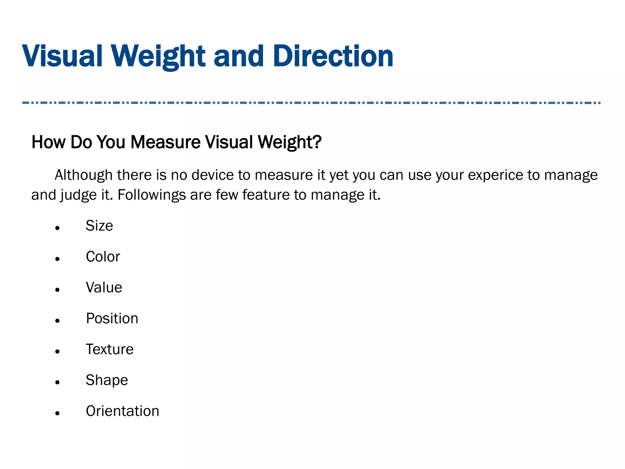 Visual Weight and Direction
How Do You Measure Visual Weight?
Although there is no device to measure it yet you can use your experice to manage
and judge it. Followings are few feature to manage it.
 Size
 Color
 Value
 Position
 Texture
 Shape
 Orientation
 