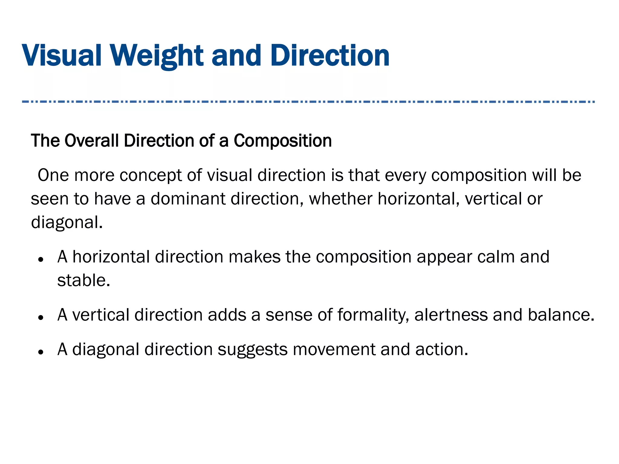 Visual Weight and Direction
The Overall Direction of a Composition
One more concept of visual direction is that every composition will be
seen to have a dominant direction, whether horizontal, vertical or
diagonal.
 A horizontal direction makes the composition appear calm and
stable.
 A vertical direction adds a sense of formality, alertness and balance.
 A diagonal direction suggests movement and action.
 