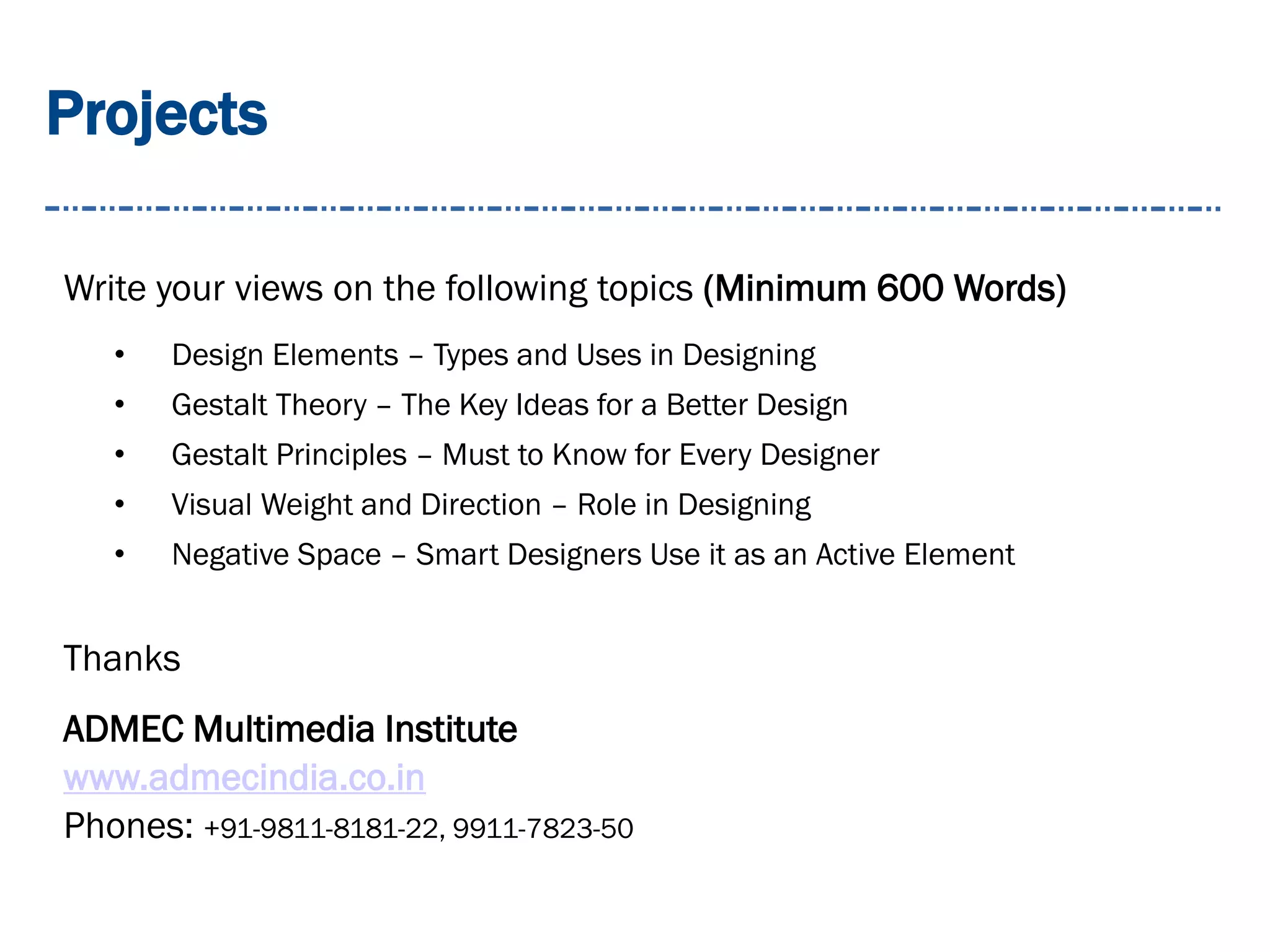 Projects
Write your views on the following topics (Minimum 600 Words)
• Design Elements – Types and Uses in Designing
• Gestalt Theory – The Key Ideas for a Better Design
• Gestalt Principles – Must to Know for Every Designer
• Visual Weight and Direction – Role in Designing
• Negative Space – Smart Designers Use it as an Active Element
Thanks
ADMEC Multimedia Institute
www.admecindia.co.in
Phones: +91-9811-8181-22, 9911-7823-50
 