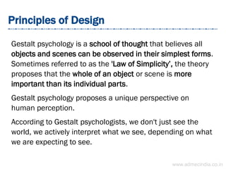 Principles of Design
Gestalt psychology is a school of thought that believes all
objects and scenes can be observed in their simplest forms.
Sometimes referred to as the 'Law of Simplicity’, the theory
proposes that the whole of an object or scene is more
important than its individual parts.
Gestalt psychology proposes a unique perspective on
human perception.
According to Gestalt psychologists, we don't just see the
world, we actively interpret what we see, depending on what
we are expecting to see.
www.admecindia.co.in
 