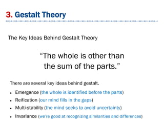 3. Gestalt Theory
The Key Ideas Behind Gestalt Theory
There are several key ideas behind gestalt.
 Emergence (the whole is identified before the parts)
 Reification (our mind fills in the gaps)
 Multi-stability (the mind seeks to avoid uncertainty)
 Invariance (we’re good at recognizing similarities and differences)
“The whole is other than
the sum of the parts.”
 