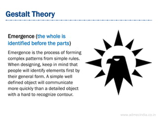 Gestalt Theory
Emergence (the whole is
identified before the parts)
Emergence is the process of forming
complex patterns from simple rules.
When designing, keep in mind that
people will identify elements first by
their general form. A simple well
defined object will communicate
more quickly than a detailed object
with a hard to recognize contour.
www.admecindia.co.in
 