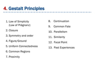 4. Gestalt Principles
1. Law of Simplicity
(Law of Prägnanz)
2. Closure
3. Symmetry and order
4. Figure/Ground
5. Uniform Connectedness
6. Common Regions
7. Proximity
8. Continuation
9. Common Fate
10. Parallelism
11. Similarity
12. Focal Point
13. Past Experiences
 
