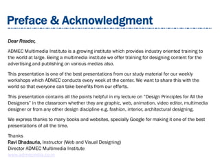 Preface & Acknowledgment
Dear Reader,
ADMEC Multimedia Institute is a growing institute which provides industry oriented training to
the world at large. Being a multimedia institute we offer training for designing content for the
advertising and publishing on various medias also.
This presentation is one of the best presentations from our study material for our weekly
workshops which ADMEC conducts every week at the center. We want to share this with the
world so that everyone can take benefits from our efforts.
This presentation contains all the points helpful in my lecture on “Design Principles for All the
Designers” in the classroom whether they are graphic, web, animation, video editor, multimedia
designer or from any other design discipline e.g. fashion, interior, architectural designing.
We express thanks to many books and websites, specially Google for making it one of the best
presentations of all the time.
Thanks
Ravi Bhadauria, Instructor (Web and Visual Designing)
Director ADMEC Multimedia Institute
www.admecindia.co.in
 