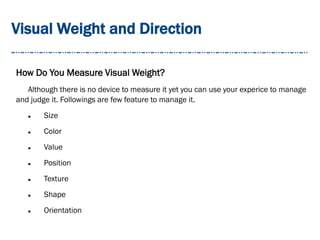 Visual Weight and Direction
How Do You Measure Visual Weight?
Although there is no device to measure it yet you can use your experice to manage
and judge it. Followings are few feature to manage it.
 Size
 Color
 Value
 Position
 Texture
 Shape
 Orientation
 