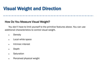 Visual Weight and Direction
How Do You Measure Visual Weight?
You don’t have to limit yourself to the primitive features above. You can use
additional characteristics to control visual weight.
 Density
 Local white space
 Intrinsic interest
 Depth
 Saturation
 Perceived physical weight
 