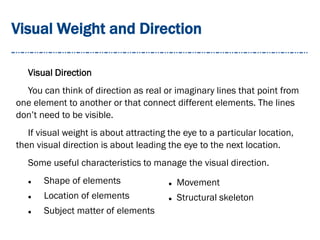 Visual Weight and Direction
Visual Direction
You can think of direction as real or imaginary lines that point from
one element to another or that connect different elements. The lines
don’t need to be visible.
If visual weight is about attracting the eye to a particular location,
then visual direction is about leading the eye to the next location.
Some useful characteristics to manage the visual direction.
 Shape of elements
 Location of elements
 Subject matter of elements
 Movement
 Structural skeleton
 