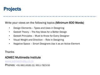 Projects
Write your views on the following topics (Minimum 600 Words)
• Design Elements – Types and Uses in Designing
• Gestalt Theory – The Key Ideas for a Better Design
• Gestalt Principles – Must to Know for Every Designer
• Visual Weight and Direction – Role in Designing
• Negative Space – Smart Designers Use it as an Active Element
Thanks
ADMEC Multimedia Institute
www.admecindia.co.in
Phones: +91-9811-8181-22, 9911-7823-50
 