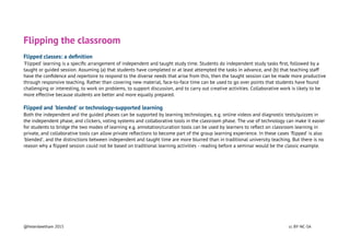 Flipping the classroom
Flipped classes: a deﬁnition
'Flipped' learning is a speciﬁc arrangement of independent and taught study time. Students do independent study tasks ﬁrst, followed by a
taught or guided session. Assuming (a) that students have completed or at least attempted the tasks in advance, and (b) that teaching staff
have the conﬁdence and repertoire to respond to the diverse needs that arise from this, then the taught session can be made more productive
through responsive teaching. Rather than covering new material, face-to-face time can be used to go over points that students have found
challenging or interesting, to work on problems, to support discussion, and to carry out creative activities. Collaborative work is likely to be
more effective because students are better and more equally prepared.
Flipped and 'blended' or technology-supported learning
Both the independent and the guided phases can be supported by learning technologies, e.g. online videos and diagnostic tests/quizzes in
the independent phase, and clickers, voting systems and collaborative tools in the classroom phase. The use of technology can make it easier
for students to bridge the two modes of learning e.g. annotation/curation tools can be used by learners to reﬂect on classroom learning in
private, and collaborative tools can allow private reﬂections to become part of the group learning experience. In these cases 'ﬂipped' is also
'blended', and the distinctions between independent and taught time are more blurred than in traditional university teaching. But there is no
reason why a ﬂipped session could not be based on traditional learning activities - reading before a seminar would be the classic example.
@helenbeetham 2015 cc BY-NC-SA
 
