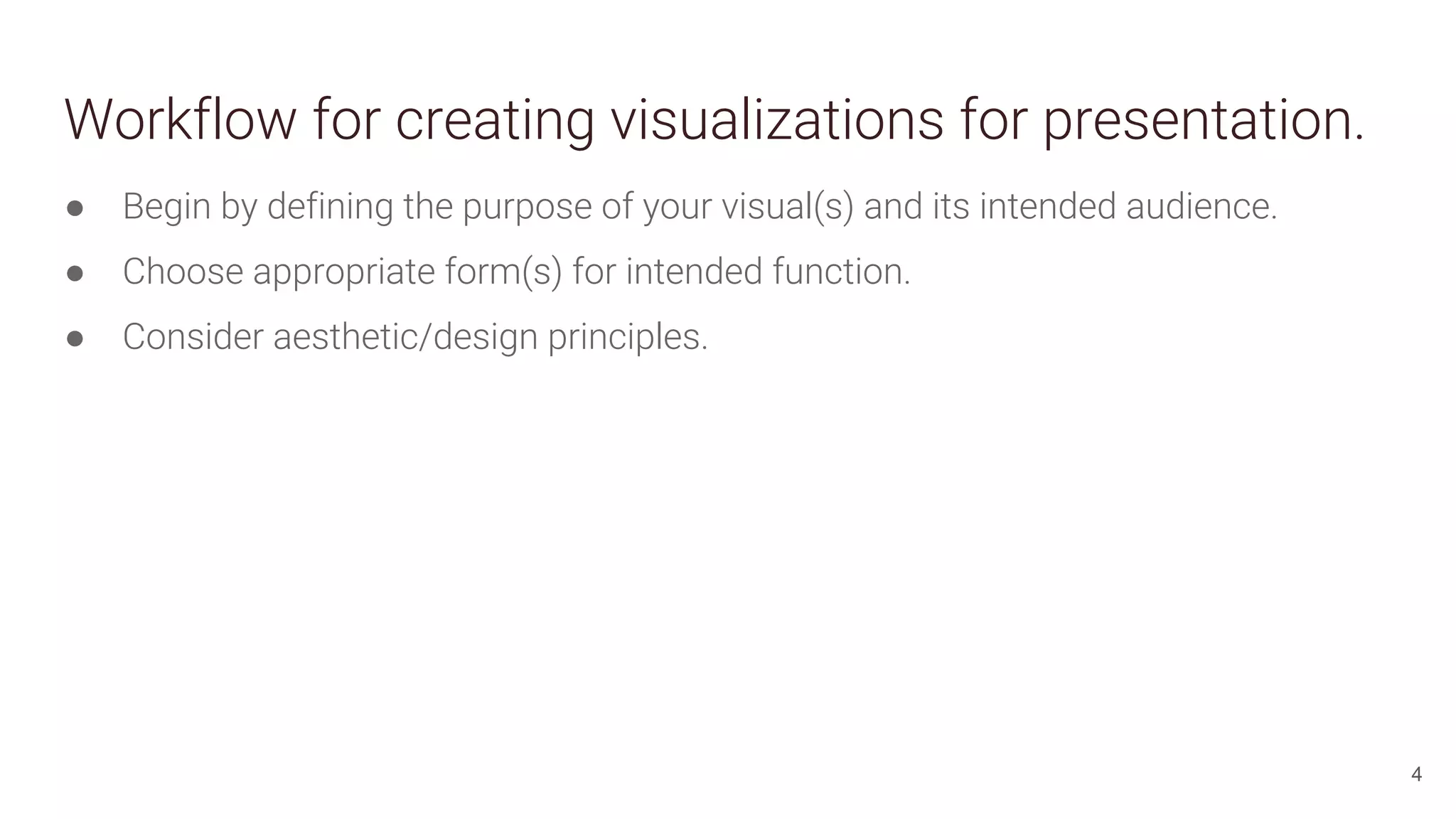 Workflow for creating visualizations for presentation.
● Begin by defining the purpose of your visual(s) and its intended audience.
● Choose appropriate form(s) for intended function.
● Consider aesthetic/design principles.
4
 