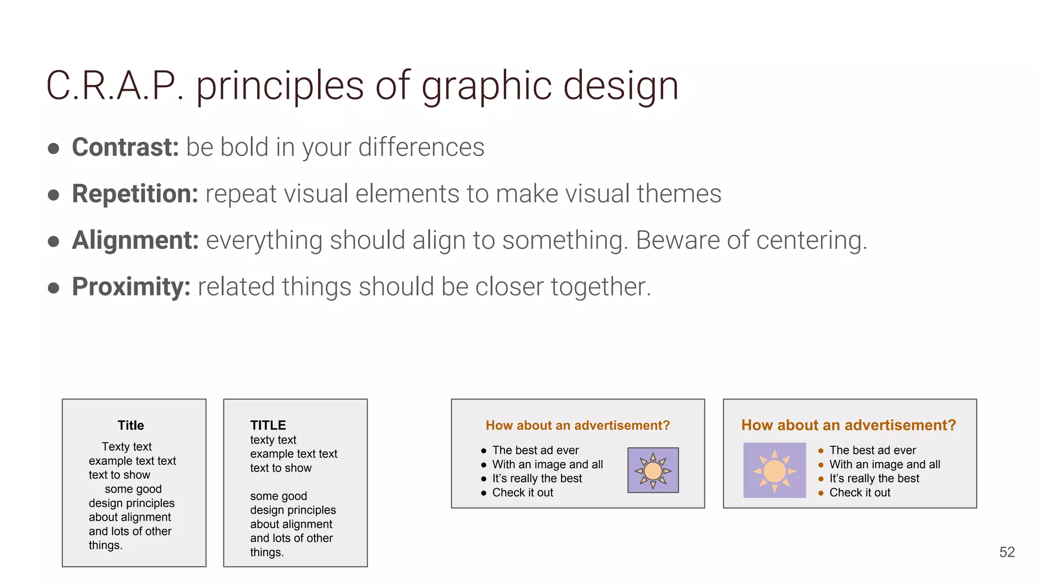 C.R.A.P. principles of graphic design
● Contrast: be bold in your differences
● Repetition: repeat visual elements to make visual themes
● Alignment: everything should align to something. Beware of centering.
● Proximity: related things should be closer together.
52
Title
Texty text
example text text
text to show
some good
design principles
about alignment
and lots of other
things.
TITLE
texty text
example text text
text to show
some good
design principles
about alignment
and lots of other
things.
How about an advertisement?
● The best ad ever
● With an image and all
● It’s really the best
● Check it out
How about an advertisement?
● The best ad ever
● With an image and all
● It’s really the best
● Check it out
 