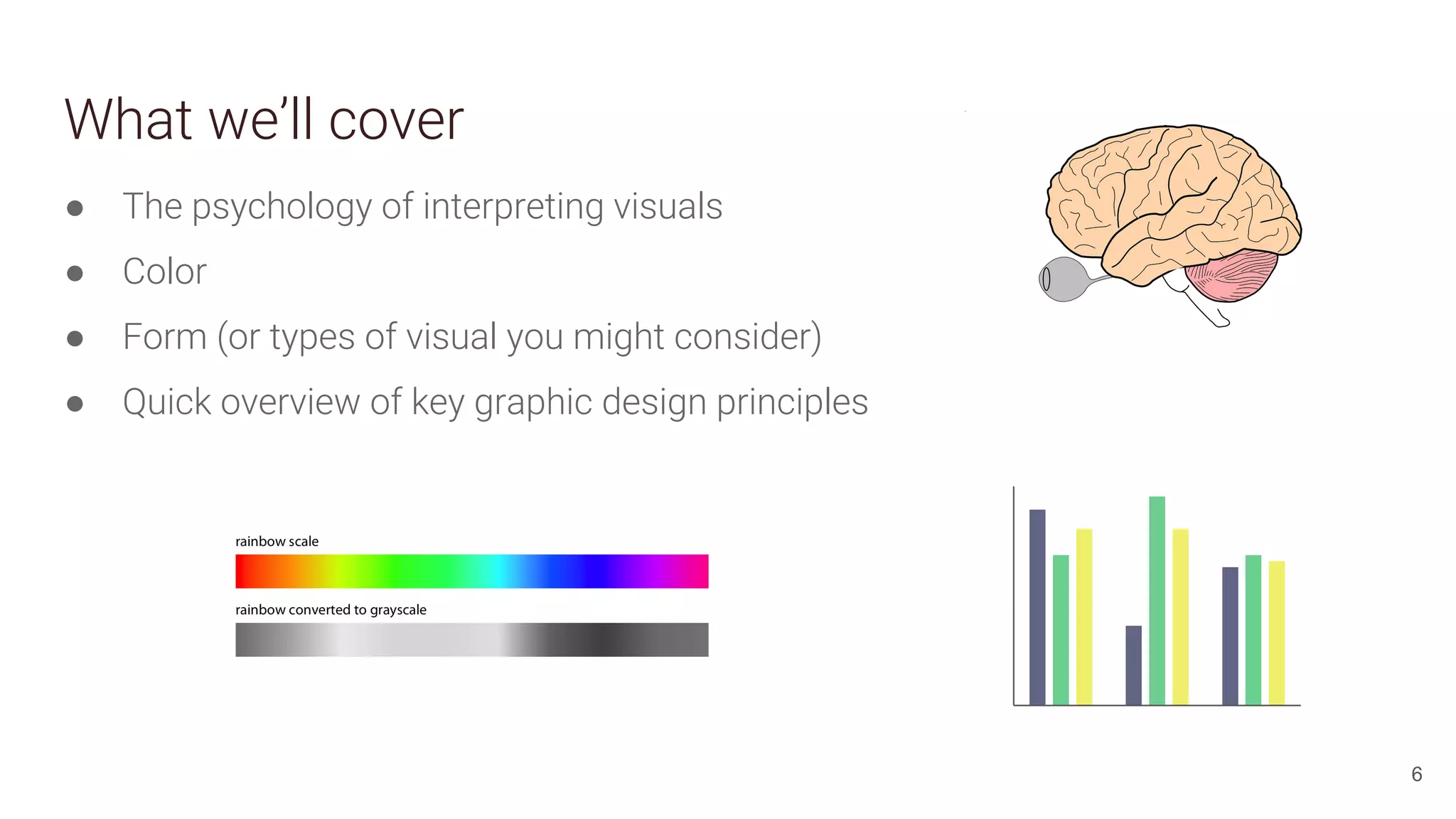 What we’ll cover
6
● The psychology of interpreting visuals
● Color
● Form (or types of visual you might consider)
● Quick overview of key graphic design principles
 