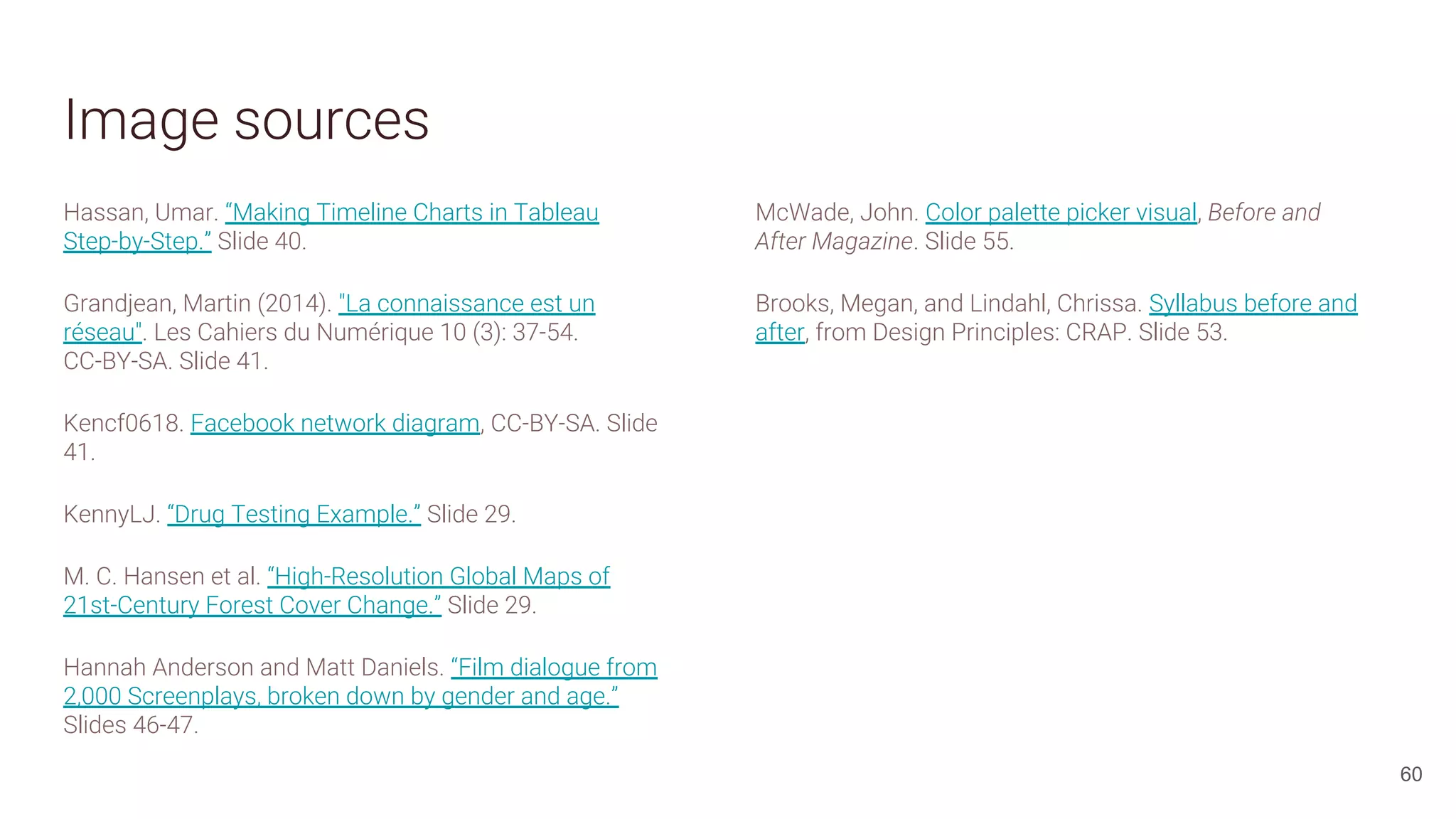 Image sources
Hassan, Umar. “Making Timeline Charts in Tableau
Step-by-Step.” Slide 40.
Grandjean, Martin (2014). "La connaissance est un
réseau". Les Cahiers du Numérique 10 (3): 37-54.
CC-BY-SA. Slide 41.
Kencf0618. Facebook network diagram, CC-BY-SA. Slide
41.
KennyLJ. “Drug Testing Example.” Slide 29.
M. C. Hansen et al. “High-Resolution Global Maps of
21st-Century Forest Cover Change.” Slide 29.
Hannah Anderson and Matt Daniels. “Film dialogue from
2,000 Screenplays, broken down by gender and age.”
Slides 46-47.
60
McWade, John. Color palette picker visual, Before and
After Magazine. Slide 55.
Brooks, Megan, and Lindahl, Chrissa. Syllabus before and
after, from Design Principles: CRAP. Slide 53.
 