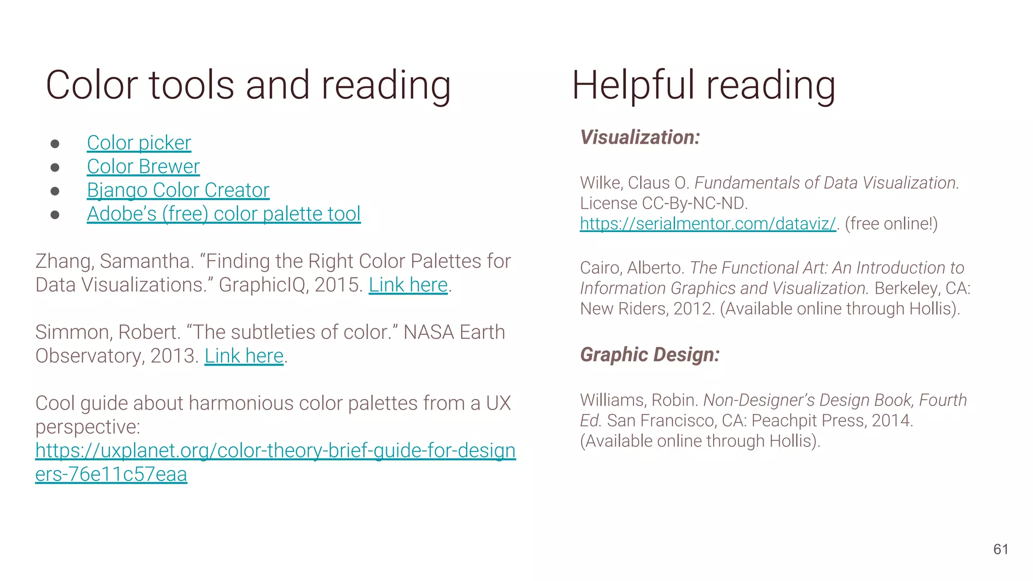 Color tools and reading
● Color picker
● Color Brewer
● Bjango Color Creator
● Adobe’s (free) color palette tool
Zhang, Samantha. “Finding the Right Color Palettes for
Data Visualizations.” GraphicIQ, 2015. Link here.
Simmon, Robert. “The subtleties of color.” NASA Earth
Observatory, 2013. Link here.
Cool guide about harmonious color palettes from a UX
perspective:
https://uxplanet.org/color-theory-brief-guide-for-design
ers-76e11c57eaa
61
Visualization:
Wilke, Claus O. Fundamentals of Data Visualization.
License CC-By-NC-ND.
https://serialmentor.com/dataviz/. (free online!)
Cairo, Alberto. The Functional Art: An Introduction to
Information Graphics and Visualization. Berkeley, CA:
New Riders, 2012. (Available online through Hollis).
Graphic Design:
Williams, Robin. Non-Designer’s Design Book, Fourth
Ed. San Francisco, CA: Peachpit Press, 2014.
(Available online through Hollis).
Helpful reading
 