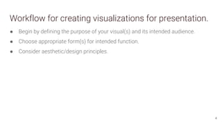 Workflow for creating visualizations for presentation.
● Begin by defining the purpose of your visual(s) and its intended audience.
● Choose appropriate form(s) for intended function.
● Consider aesthetic/design principles.
4
 