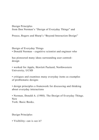 Design Principles
from Don Norman’s “Design of Everyday Things” and
Preece, Rogers and Sharp’s “Beyond Interaction Design”
Design of Everyday Things
• Donald Norman - cognitive scientist and engineer who
has pioneered many ideas surrounding user centred-
design
• worked for Apple, Hewlett Packard, Northwestern
University, UCSD
• critiques and examines many everyday items as examples
of problematic designs
• design principles a framework for discussing and thinking
about everyday interactions
• Norman, Donald A. (1988). The Design of Everyday Things.
New
York: Basic Books.
Design Principles
• Visibility- can is see it?
 
