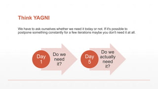 Think YAGNI
Do we
need
it?
Day
1
Do we
actually
need
it?
Day
5
We have to ask ourselves whether we need it today or not. If it's possible to
postpone something constantly for a few iterations maybe you don't need it at all.
 