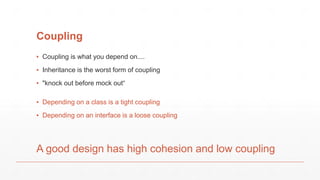 Coupling
▪ Coupling is what you depend on....
▪ Inheritance is the worst form of coupling
▪ "knock out before mock out“
A good design has high cohesion and low coupling
▪ Depending on a class is a tight coupling
▪ Depending on an interface is a loose coupling
 