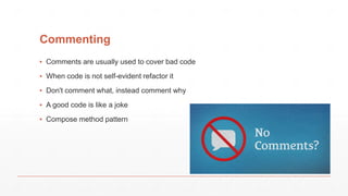 Commenting
▪ Comments are usually used to cover bad code
▪ When code is not self-evident refactor it
▪ Don't comment what, instead comment why
▪ A good code is like a joke
▪ Compose method pattern
 