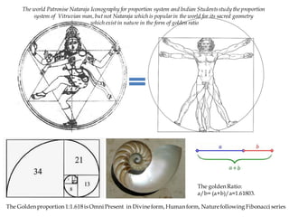The Golden proportion1:1.618is Omni Present in Divine form, Human form, Nature following Fibonacci series
The goldenRatio:
a/b= (a+b)/a=1.61803.
The world Patronise Nataraja Iconography for proportion system and Indian Studentsstudy the proportion
system of Vitruvian man, but not Nataraja which is popularin the world for its sacred geometry
which exist in nature in the form of golden ratio
 