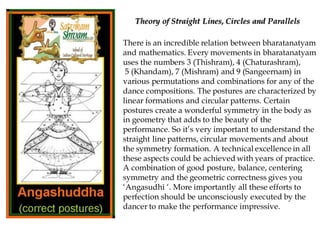 There is an incredible relation between bharatanatyam
and mathematics. Every movements in bharatanatyam
uses the numbers 3 (Thishram), 4 (Chaturashram),
5 (Khandam), 7 (Mishram) and 9 (Sangeernam) in
various permutations and combinations for any of the
dance compositions. The postures are characterized by
linear formations and circular patterns. Certain
postures create a wonderful symmetry in the body as
in geometry that adds to the beauty of the
performance. So it’s very important to understand the
straight line patterns, circular movements and about
the symmetry formation. A technical excellence in all
these aspects could be achieved with years of practice.
A combination of good posture, balance, centering
symmetry and the geometric correctness gives you
‘Angasudhi ‘. More importantly all these efforts to
perfection should be unconsciously executed by the
dancer to make the performance impressive.
Theory of Straight Lines, Circles and Parallels
 