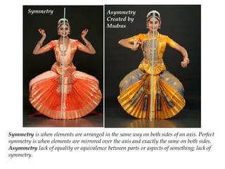 Symmetry is when elements are arranged in the same way on both sides of an axis. Perfect
symmetry is when elements are mirrored over the axis and exactly the same on both sides.
Asymmetry lack of equality or equivalence between parts or aspects of something; lack of
symmetry.
Symmetry Asymmetry
Created by
Mudras
 