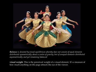 Balance is denoted by visual equilibrium whereby does not consist of equal elements
distributed symmetrically about a centre of gravity, but of unequal elements distributed
asymmetrically and yet remaining balanced.
visual weight. This is the perceived weight of a visual element. It’s a measure of
how much anything on the page attracts the eye of the viewer.
 