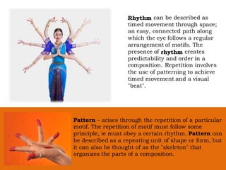 Rhythm can be described as
timed movement through space;
an easy, connected path along
which the eye follows a regular
arrangement of motifs. The
presence of rhythm creates
predictability and order in a
composition. Repetition involves
the use of patterning to achieve
timed movement and a visual
"beat".
Pattern – arises through the repetition of a particular
motif. The repetition of motif must follow some
principle, ie must obey a certain rhythm. Pattern can
be described as a repeating unit of shape or form, but
it can also be thought of as the "skeleton" that
organizes the parts of a composition.
 