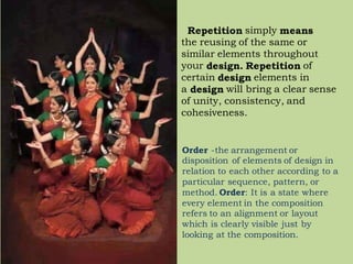 Repetition simply means
the reusing of the same or
similar elements throughout
your design. Repetition of
certain design elements in
a design will bring a clear sense
of unity, consistency, and
cohesiveness.
Order -the arrangement or
disposition of elements of design in
relation to each other according to a
particular sequence, pattern, or
method. Order: It is a state where
every element in the composition
refers to an alignment or layout
which is clearly visible just by
looking at the composition.
 