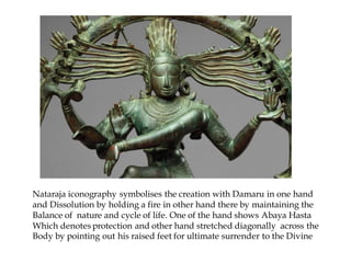 Nataraja iconography symbolises the creation with Damaru in one hand
and Dissolution by holding a fire in other hand there by maintaining the
Balance of nature and cycle of life. One of the hand shows Abaya Hasta
Which denotes protection and other hand stretched diagonally across the
Body by pointing out his raised feet for ultimate surrender to the Divine
 