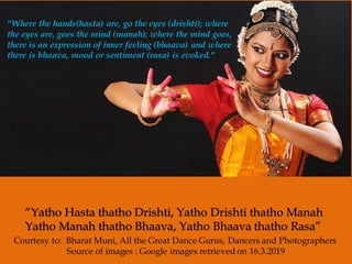 “Yatho Hasta thatho Drishti, Yatho Drishti thatho Manah
Yatho Manah thatho Bhaava, Yatho Bhaava thatho Rasa”
"Where the hands(hasta) are, go the eyes (drishti); where
the eyes are, goes the mind (manah); where the mind goes,
there is an expression of inner feeling (bhaava) and where
there is bhaava, mood or sentiment (rasa) is evoked."
Courtesy to: Bharat Muni, All the Great Dance Gurus, Dancers and Photographers
Source of images : Google images retrieved on 16.3.2019
 