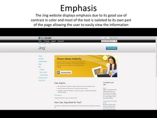 Emphasis
   The Jing website displays emphasis due to its good use of
contrast in color and most of the text is isolated to its own part
  of the page allowing the user to easily view the information
 