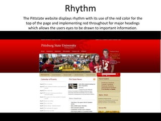 Rhythm
The Pittstate website displays rhythm with its use of the red color for the
 top of the page and implementing red throughout for major headings
  which allows the users eyes to be drawn to important information.
 
